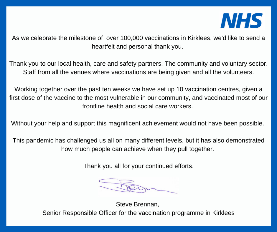 Text reads: As we celebrate the milestone of  over 100,000 vaccinations in Kirklees, we'd like to send a heartfelt and personal thank you. Thank you to our local health, care and safety partners. The community and voluntary sector. Staff from all the venues where vaccinations are being given and all the volunteers. Working together over the past ten weeks we have set up 10 vaccination centres, given a first dose of the vaccine to the most vulnerable in our community, and vaccinated most of our frontline health and social care workers. Without your help and support this magnificent achievement would not have been possible. This pandemic has challenged us all on many different levels, but it has also demonstrated how much people can achieve when they pull together. Thank you all for your continued efforts.