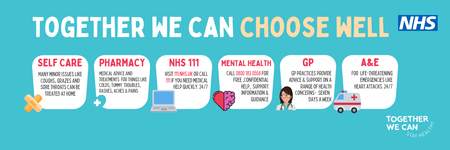 List of care options. Text reads: Together we can choose well. Self care. Many minor issues like coughs, grazes and sore throats can be treated at home. Pharmacy. Medical advice and treatments for things like colds, tummy troubles, rashes, aches and pains. NHS 111. Visit 111.nhs.uk or call 111 if you need medical help quickly 24/7. Mental health. Call 0800 183 0558 for free, confidential help, support, information and guidance. GP. GP practices provide advice on a range of health concerns - seven days a week. A&E. for life threatening emergencies like heart attacks 24/7.